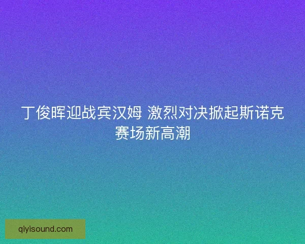丁俊晖迎战宾汉姆 激烈对决掀起斯诺克赛场新高潮
