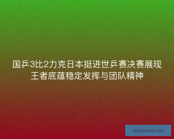 国乒3比2力克日本挺进世乒赛决赛展现王者底蕴稳定发挥与团队精神