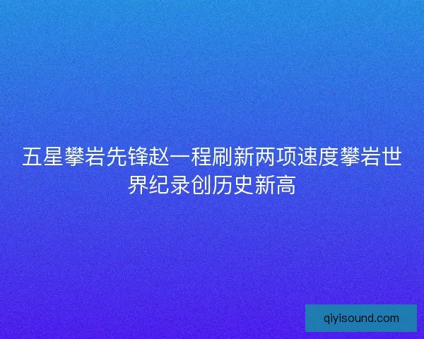 五星攀岩先锋赵一程刷新两项速度攀岩世界纪录创历史新高