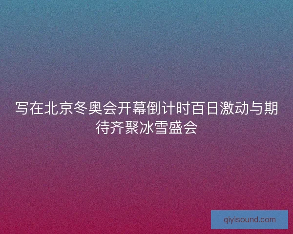 写在北京冬奥会开幕倒计时百日激动与期待齐聚冰雪盛会