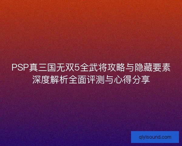 PSP真三国无双5全武将攻略与隐藏要素深度解析全面评测与心得分享