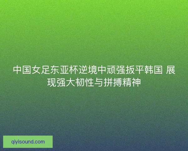 中国女足东亚杯逆境中顽强扳平韩国 展现强大韧性与拼搏精神 中国女足东亚杯逆境中顽强扳平韩国 展现强大韧性与拼搏精神