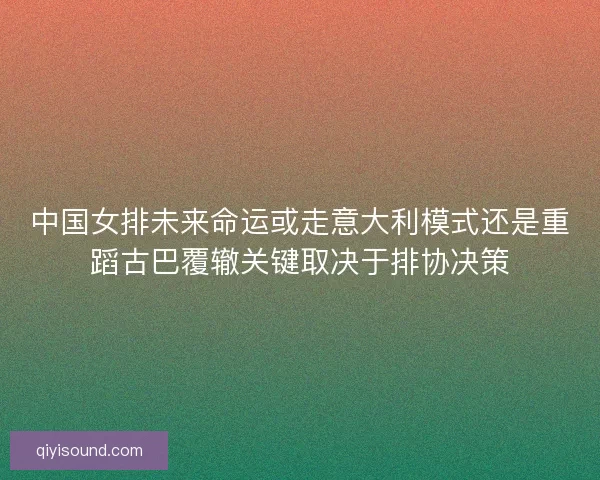 中国女排未来命运或走意大利模式还是重蹈古巴覆辙关键取决于排协决策