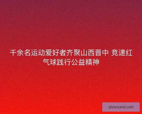千余名运动爱好者齐聚山西晋中 竞速红气球践行公益精神
