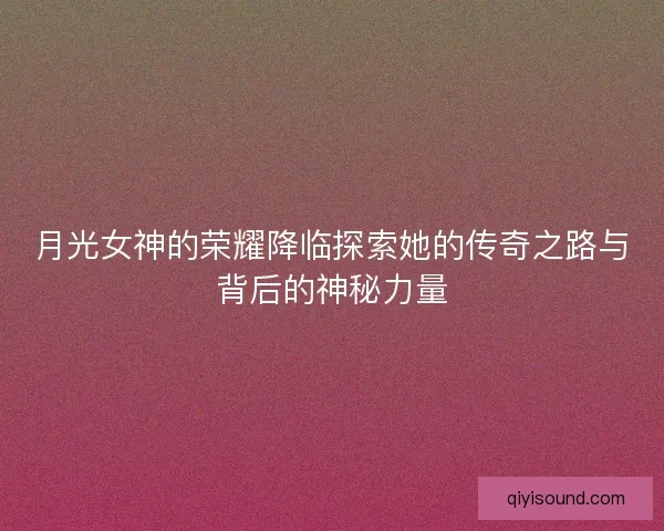 月光女神的荣耀降临探索她的传奇之路与背后的神秘力量