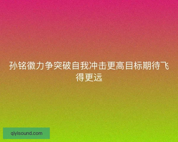 孙铭徽力争突破自我冲击更高目标期待飞得更远 孙铭徽力争突破自我冲击更高目标期待飞得更远