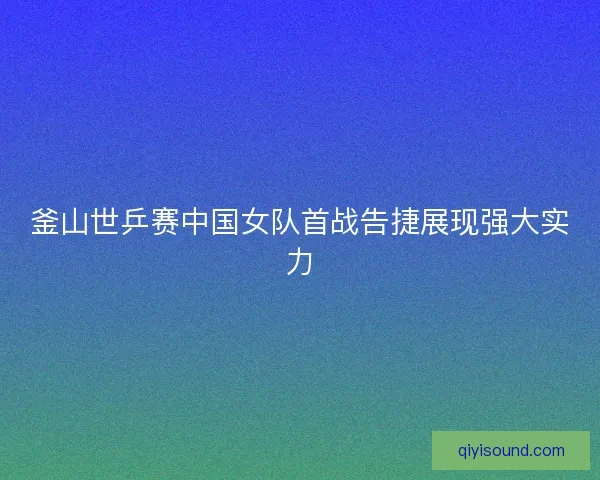 釜山世乒赛中国女队首战告捷展现强大实力 釜山世乒赛中国女队首战告捷展现强大实力