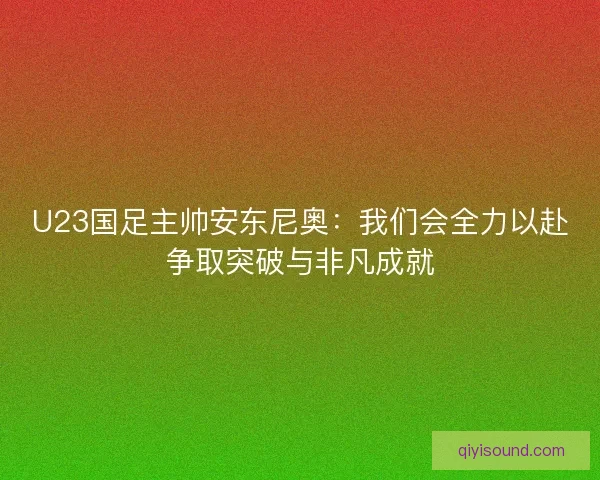 U23国足主帅安东尼奥:我们会全力以赴争取突破与非凡成就 U23国足主帅安东尼奥:我们会全力以赴争取突破与非凡成就