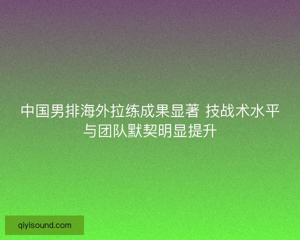 中国男排海外拉练成果显著 技战术水平与团队默契明显提升