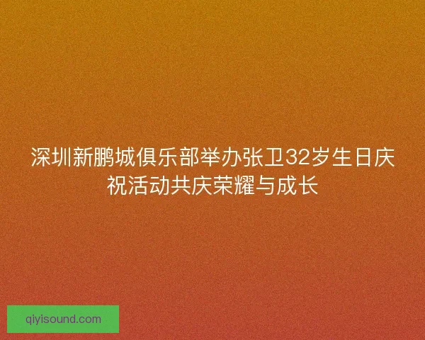 深圳新鹏城俱乐部举办张卫32岁生日庆祝活动共庆荣耀与成长 深圳新鹏城俱乐部举办张卫32岁生日庆祝活动共庆荣耀与成长