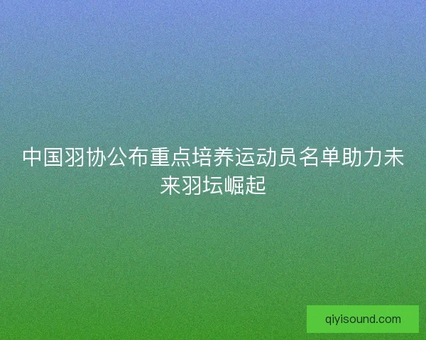 中国羽协公布重点培养运动员名单助力未来羽坛崛起 中国羽协公布重点培养运动员名单助力未来羽坛崛起