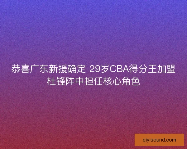 恭喜广东新援确定 29岁CBA得分王加盟杜锋阵中担任核心角色