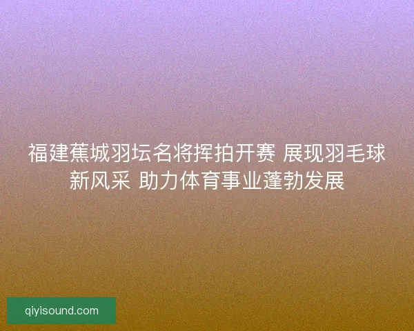 福建蕉城羽坛名将挥拍开赛 展现羽毛球新风采 助力体育事业蓬勃发展 福建蕉城羽坛名将挥拍开赛 展现羽毛球新风采 助力体育事业蓬勃发展