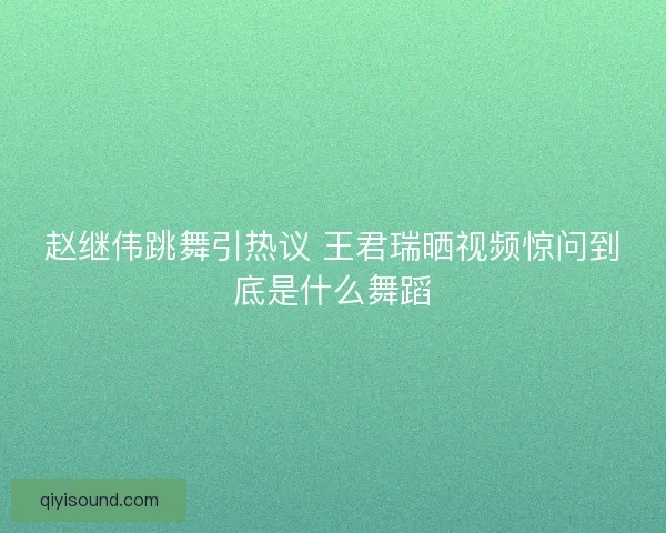 赵继伟跳舞引热议 王君瑞晒视频惊问到底是什么舞蹈 赵继伟跳舞引热议 王君瑞晒视频惊问到底是什么舞蹈
