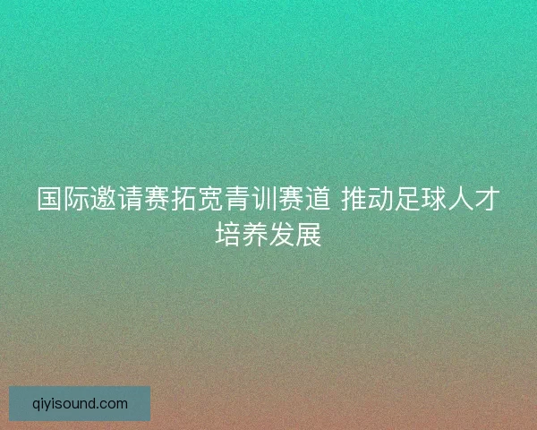 国际邀请赛拓宽青训赛道 推动足球人才培养发展 国际邀请赛拓宽青训赛道 推动足球人才培养发展